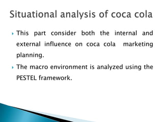    This part consider both the internal and
    external influence on coca cola   marketing
    planning.
   The macro environment is analyzed using the
    PESTEL framework.
 