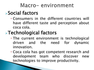 Social   factors
   Consumers in the different countries will
    have different taste and perception about
    coca cola.
Technological      factors
   The current environment is technological
    driven and the need for dynamic
    innovation.
   Coca cola has got competent research and
    development team who discover new
    technologies to improve productivity.
 
