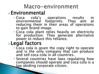 Environmental
   Coca     cola’s  operations     results    in
    environmental footprints. They aim at
    reducing them in their areas of operations
    to gain brand image.
   Coca cola plant relies heavily on electricity
    for production. They generate alternative
    power to reduce this reliance.
Legal   factors
   Coca cola is given the copy right to operate
    and is the only company that can produce
    and sell coca cola in all countries.
   Several countries have laws regulating how
    companies should operate and coca cola is a
    law abiding corporate citizen.
 
