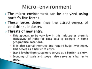  The micro-environment can be analyzed using
  porter’s five forces.
 These forces determines the attractiveness of
  cold drinks industry.
 Threats of new entry.
     This appears to be very low in this industry as there is
      exclusivity of right for coca cola to operate in some
      geographical locations.
     Ti is also capital intensive and require huge investment.
      This serves as a barrier to entry.
     Brand loyalty from customers serves as a barrier to entry.
     Economy of scale and scope also serve as a barrier to
      entry.
 