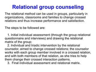 Relational group counseling The relational method can be used in groups, particularly in organizations, classrooms and families to change crossed relations and thus increase performance and satisfaction. The steps to be followed are: 1. Initial individual assessment (through the group relational questionnaire and interviews) and drawing the relational matrix of the group; 2. Individual and triadic intervention by the relational counselor, aimed to change crossed relations; the counselor works with each group member involved in a crossed relation, and with both members of that relation, as she tries to help them change their crossed interaction patterns. 3.  Final individual assessment and relational matrix. 