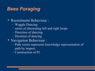 Bees Foraging

Recruitment Behaviour :
− Waggle Dancing
− series of alternating left and right loops
− Direction of dancing
− Duration of dancing

Navigation Behaviour :
− Path vector represents knowledge representation of
path by inspect
− Construction of PI.
 
