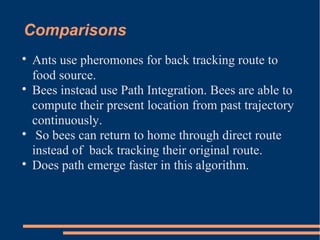 Comparisons

Ants use pheromones for back tracking route to
food source.

Bees instead use Path Integration. Bees are able to
compute their present location from past trajectory
continuously.

So bees can return to home through direct route
instead of back tracking their original route.

Does path emerge faster in this algorithm.
 