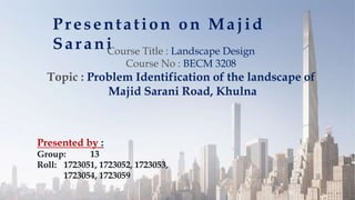 Presentation on Majid
Sarani
Presented by :
Group: 13
Roll: 1723051, 1723052, 1723053,
1723054, 1723059
Course Title : Landscape Design
Course No : BECM 3208
Topic : Problem Identification of the landscape of
Majid Sarani Road, Khulna
 