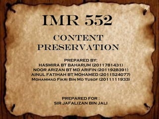 IMR 552
    CONTENT
  PRESERVATION
            PREPARED BY:
   HASMIRA BT BAHARUM (2011781431)
 NOOR ARIZAN BT MD ARIFIN (2011928391)
AINUL FATIHAH BT MOHAMED (2011524077)
Mohammad Fikri Bin Md Yusof (2011111933)



             PREPARED FOR :
         SIR JAFALIZAN BIN JALI
 
