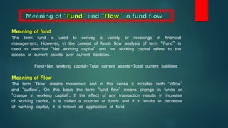 Meaning of fund
The term fund is used to convey a variety of meanings in financial
management. However, in the context of funds flow analysis of term “Fund” is
used to describe ‘Net working capital’ and net working capital refers to the
access of current assets over current liabilities.
Fund=Net working capital=Total current assets-Total current liabilities
Meaning of Flow
The term ‘Flow’ means movement and in this sense it includes both ‘inflow’
and ‘outflow’. On this basis the term ‘fund flow’ means change in funds or
‘change in working capital’. If the effect of any transaction results in increase
of working capital, it is called a sources of funds and if it results in decrease
of working capital, it is known as application of fund.
 