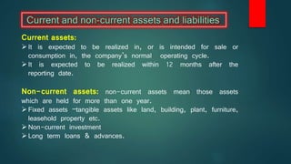 Current assets:
It is expected to be realized in, or is intended for sale or
consumption in, the company’s normal operating cycle.
It is expected to be realized within 12 months after the
reporting date.
Non-current assets: non-current assets mean those assets
which are held for more than one year.
Fixed assets –tangible assets like land, building, plant, furniture,
leasehold property etc.
Non-current investment
Long term loans & advances.
 