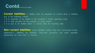 Contd……..
Current liabilities: a liability shall be classified as current when it satisfies
any of the following criteria:
 It is expected to be settled in the company’s normal operating cycle.
 It is held primarily for the purpose of being traded.
 It is due to be settled within 12 months after the reporting date.
Non-current liabilities: these liabilities include long term borrowings(bonds,
debentures), deffered tax liabilities, long-term provisions and trade payables
outstanding for more than 12 months.
 