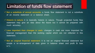  Not a substitute of annual accounts: a funds flow statement is not a substitute
of an income statement or a balance sheet.
 Historic in nature: it is basically historic in nature. Though projected funds flow
statement may give an idea about the future but it cannot be prepared with
much accuracy.
 Less important than changes in cash: changes in cash are more important for
financial management than the working capital which are not reflected in this
statement.
 Not an original financial statement: it is not an original financial statement but
simple a re-arrangement of data given in balance sheet and profit & loss
a/c.
 