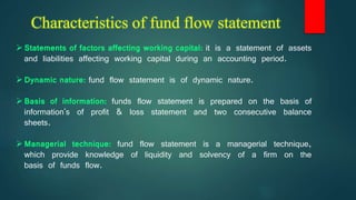 Characteristics of fund flow statement
Statements of factors affecting working capital: it is a statement of assets
and liabilities affecting working capital during an accounting period.
Dynamic nature: fund flow statement is of dynamic nature.
Basis of information: funds flow statement is prepared on the basis of
information's of profit & loss statement and two consecutive balance
sheets.
Managerial technique: fund flow statement is a managerial technique,
which provide knowledge of liquidity and solvency of a firm on the
basis of funds flow.
 