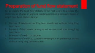 Preparation of fund flow statement
For preparing the fund flow statement the first step is to prepare the
statement of change in working capital position of a company some of
which have been discuss below:
1. Purchas of fixed assets or long term investment without rising long
term funds
2. Payment of fixed assets or long term investment without rising long
term funds.
3. Extension of credit to customer
4. Repayment of credit to customer redemption of preference shares
without rising long term resource.
 
