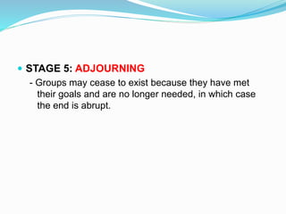  STAGE 5: ADJOURNING 
- Groups may cease to exist because they have met 
their goals and are no longer needed, in which case 
the end is abrupt. 
 