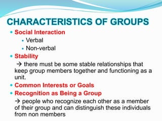 CHARACTERISTICS OF GROUPS 
 Social Interaction 
 Verbal 
 Non-verbal 
 Stability 
 there must be some stable relationships that 
keep group members together and functioning as a 
unit. 
 Common Interests or Goals 
 Recognition as Being a Group 
 people who recognize each other as a member 
of their group and can distinguish these individuals 
from non members 
 