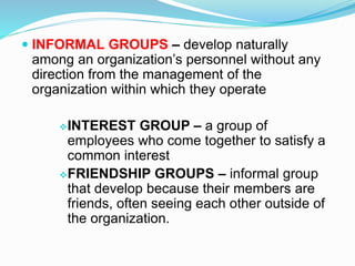 INFORMAL GROUPS – develop naturally 
among an organization’s personnel without any 
direction from the management of the 
organization within which they operate 
INTEREST GROUP – a group of 
employees who come together to satisfy a 
common interest 
FRIENDSHIP GROUPS – informal group 
that develop because their members are 
friends, often seeing each other outside of 
the organization. 
 