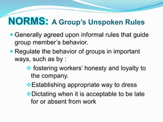 NORMS: A Group’s Unspoken Rules 
 Generally agreed upon informal rules that guide 
group member’s behavior. 
 Regulate the behavior of groups in important 
ways, such as by : 
 fostering workers’ honesty and loyalty to 
the company. 
Establishing appropriate way to dress 
Dictating when it is acceptable to be late 
for or absent from work 
 