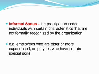  Informal Status - the prestige accorded 
individuals with certain characteristics that are 
not formally recognized by the organization. 
 e.g. employees who are older or more 
experienced, employees who have certain 
special skills 
 
