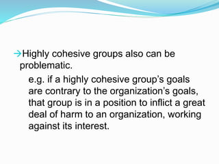 Highly cohesive groups also can be 
problematic. 
e.g. if a highly cohesive group’s goals 
are contrary to the organization’s goals, 
that group is in a position to inflict a great 
deal of harm to an organization, working 
against its interest. 
 