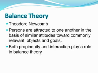 Balance Theory 
 Theodore Newcomb 
 Persons are attracted to one another in the 
basis of similar attitudes toward commonly 
relevant objects and goals. 
 Both propinquity and interaction play a role 
in balance theory 
 