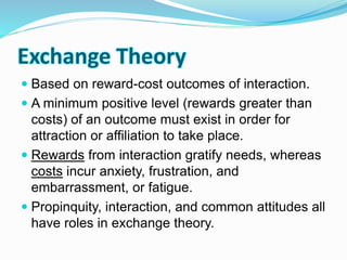 Exchange Theory 
 Based on reward-cost outcomes of interaction. 
 A minimum positive level (rewards greater than 
costs) of an outcome must exist in order for 
attraction or affiliation to take place. 
 Rewards from interaction gratify needs, whereas 
costs incur anxiety, frustration, and 
embarrassment, or fatigue. 
 Propinquity, interaction, and common attitudes all 
have roles in exchange theory. 
 