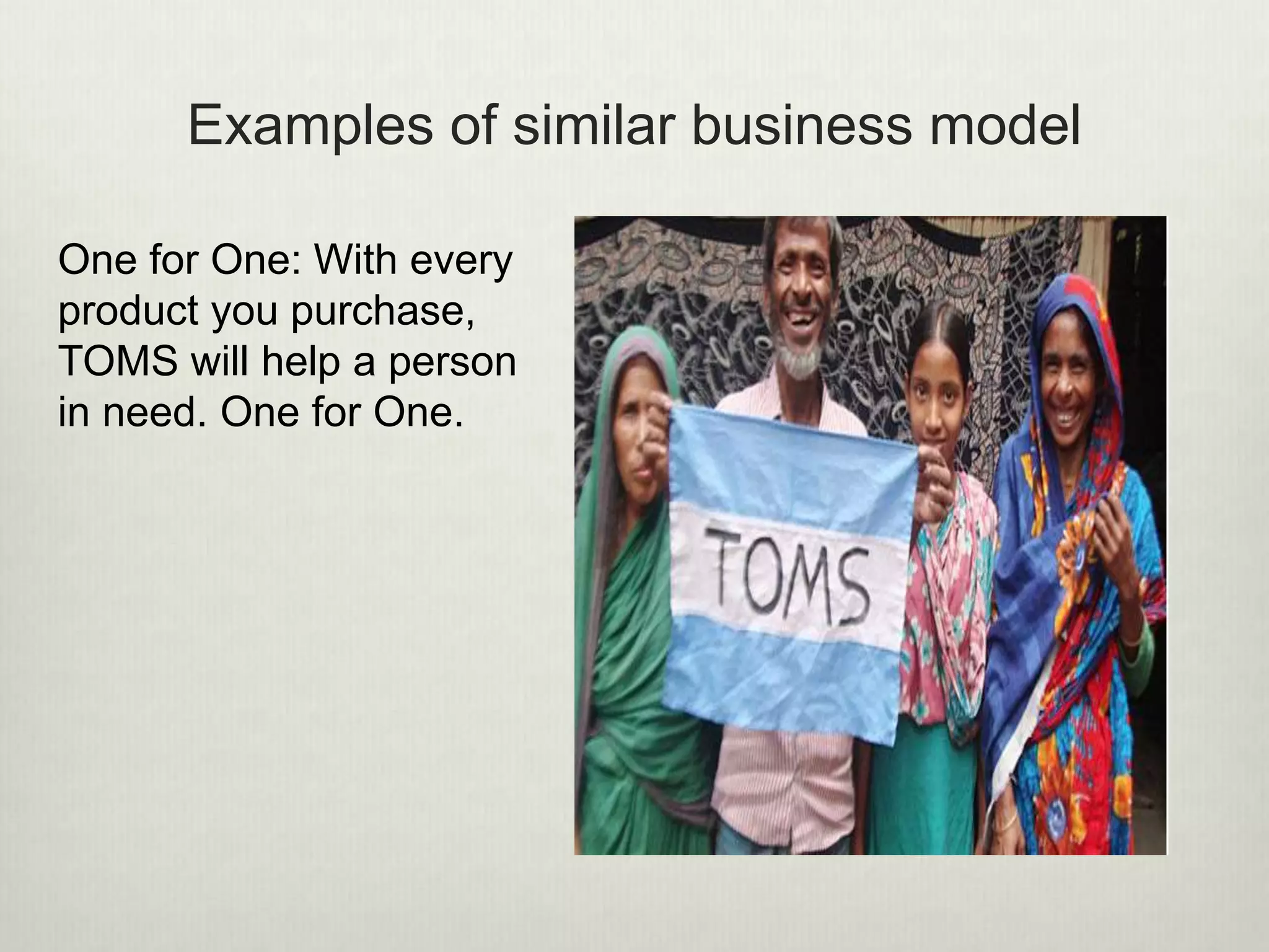 Examples of similar business model 
One for One: With every 
product you purchase, 
TOMS will help a person 
in need. One for One. 
 
