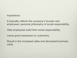 Importance: 
It basically reflects the company’s founder and 
employees’ personal philosophy of social responsibility. 
Help employees build their social responsibility. 
Leave good impression to customers. 
Result in the increased sales and decreased business 
costs. 
 
