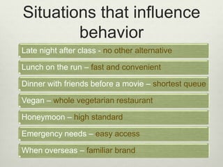 Situations that influence 
behavior 
Late night after class - no other alternative 
Lunch on the run – fast and convenient 
Dinner with friends before a movie – shortest queue 
Vegan – whole vegetarian restaurant 
Honeymoon – high standard 
Emergency needs – easy access 
When overseas – familiar brand 
 