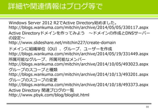 詳細や関連情報はブログ等で 
Windows Server 2012 R2でActive Directory始めました。 
http://blogs.wankuma.com/mitchin/archive/2014/05/05/330117.aspx 
Active Directoryドメインを作ってみよう～ドメインの作成とDNSサーバー 
の設定～ 
http://www.slideshare.net/mitchin227/create-domain 
ドメインに組織単位（OU）、グループ、ユーザーを作成 
http://blogs.wankuma.com/mitchin/archive/2014/05/19/331449.aspx 
所属可能なグループ、所属可能なメンバー 
http://blogs.wankuma.com/mitchin/archive/2014/10/05/493023.aspx 
グループのスコープと種類 
http://blogs.wankuma.com/mitchin/archive/2014/10/13/493201.aspx 
グループのスコープの変更 
http://blogs.wankuma.com/mitchin/archive/2014/10/18/493373.aspx 
Active Directory 関連ブログの一覧 
http://www.pbyk.com/blog/bloglist.html 
10 

