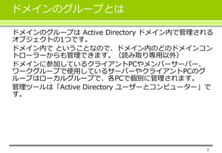 ドメインのグループとは 
ドメインのグループはActive Directory ドメイン内で管理される 
オブジェクトの1つです。 
ドメイン内でということなので、ドメイン内のどのドメインコン 
トローラーからも管理できます。（読み取り専用以外） 
ドメインに参加しているクライアントPCやメンバーサーバー、 
ワークグループで使用しているサーバーやクライアントPCのグ 
ループはローカルグループで、各PCで個別に管理されます。 
管理ツールは「Active Directory ユーザーとコンピューター」で 
す。 
3 
 