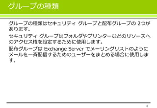 4 
グループの種類 
グループの種類はセキュリティグループと配布グループの2つが 
あります。 
セキュリティグループはフォルダやプリンターなどのリソースへ 
のアクセス権を設定するために使用します。 
配布グループはExchange Server でメーリングリストのように 
メールを一斉配信するためのユーザーをまとめる場合に使用しま 
す。 
 