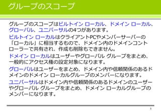 5 
グループのスコープ 
グループのスコープはビルトインローカル、ドメインローカル、 
グローバル、ユニバーサルの4つがあります。 
ビルトインローカルはクライアントPCやメンバーサーバーの 
「ローカル」に相当するもので、ドメイン内のドメインコント 
ローラーで共有され、作成も削除もできません。 
ドメインローカルはユーザーやグローバルグループをまとめ、 
一般的にアクセス権の設定対象になります。 
グローバルはユーザーをまとめ、ドメイン内や信頼関係のあるド 
メインのドメインローカルグループのメンバーになります。 
ユニバーサルはドメイン内や信頼関係のあるドメインのユーザー 
やグローバルグループをまとめ、ドメインローカルグループの 
メンバーになります。 
 