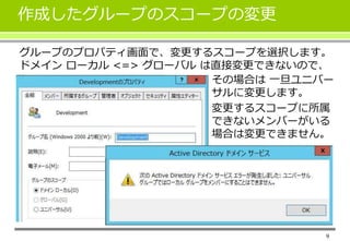 9 
作成したグループのスコープの変更 
グループのプロパティ画面で、変更するスコープを選択します。 
ドメインローカル<=> グローバルは直接変更できないので、 
その場合は一旦ユニバー 
サルに変更します。 
変更するスコープに所属 
できないメンバーがいる 
場合は変更できません。 
 
