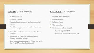 ANODE (Fuel Electrode)
• In contact with Fuel
• Negatively Charged
• Oxidation Reaction occurs – catalyses oxygen-fuel
reaction
• Anode layer must be porous – to allow fuel to reach
towards electrolyte
• It should be conductive in nature – to allow flow of
electrons
• Anode in SOFC - Thickest and strongest layer-
Provides mechanical support
• Most common anode material –> Cermet with Ni –>
Ex : Ni-YSZ(Yttria-Stabilized Zirconia)
CATHODE(Air Electrode)
• In contact with Air(Oxygen)
• Positively Charged
• Reduction Occurs
• Thin porous layer
• Most common cathode materials
– Ca or Sr-doped LaMnO3
– Lanthanum Strontium Manganite(LSM)
 