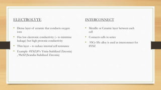 ELECTROLYTE
• Dense layer of ceramic that conducts oxygen
ions
• Has low electronic conductivity (– to minimise
leakage) but high protonic conductivity
• Thin layer – to reduce internal cell resistance
• Example- 8YSZ(8% Yttria-Stabilized Zirconia)
, 9ScSZ(Scandia-Stabilized Zirconia)
INTERCONNECT
• Metallic or Ceramic layer between each
cell
• Connects cells in series
• 95Cr-5Fe alloy is used as interconnect for
8YSZ
 