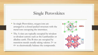 Single Perovskites
• In single Perovskites, oxygen ions are
arranged in a closed packed structure with the
metal ions occupying the interstices.
• The A-sites are typically occupied by trivalent
or divalent cations such as the Lanthanides or
alkaline earth. The B-sites are occupied by
transition metals usually taking valence 3+ or
4+ to electronically balance the compounds.
 