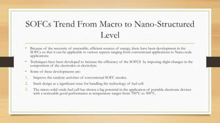 SOFCs Trend From Macro to Nano-Structured
Level
• Because of the necessity of renewable, efficient sources of energy, there have been development in the
SOFCs so that it can be applicable to various aspects ranging from conventional applications to Nano-scale
applications.
• Techniques have been developed to increase the efficiency of the SOFCS by imposing slight changes in the
composition of the electrodes or electrolyte.
• Some of these developments are:
1. Improve the catalytic activities of conventional SOFC anodes.
2. Stack design as a signiﬁcant issue for handling the technology of fuel cell.
3. The micro-solid oxide fuel cell has shown a big potential in the application of portable electronic devices
with a noticeable good performance at temperature ranges from 700°C to 300°C.
 