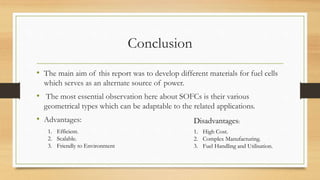 Conclusion
• The main aim of this report was to develop different materials for fuel cells
which serves as an alternate source of power.
• The most essential observation here about SOFCs is their various
geometrical types which can be adaptable to the related applications.
• Advantages:
1. Efficient.
2. Scalable.
3. Friendly to Environment
Disadvantages:
1. High Cost.
2. Complex Manufacturing.
3. Fuel Handling and Utilisation.
 