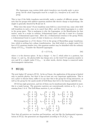 The Lagrangian may contain ﬁelds which transform non-trivially under a given
group, but the whole Lagrangian must be a singlet (i.e, transform as 1) under the
group.
This is true if the ﬁelds transform non-trivially under a number of diﬀerent groups. Also
note that for groups with additive quantum numbers like electric charge or hypercharge, the
singlet is generally denoted by 0 and not 1.
What does this mean? If you transform some ﬁeld in a non-trivial way, some other ﬁeld
will transform in such a way as to cancel that eﬀect, and the whole Lagrangian is a scalar
in the group space. This is analogous to why the Lagrangian, or the Hamiltonian for that
matter, must be a scalar in ordinary 3-dimensional space, and why it must be a Lorentz
scalar in 4-dimensional space-time. After all, a 3-dimensional rotation is the group SO(3);
a 4-dimensional boost is a part of what is known as a Lorentz group.
Electromagnetism is a U(1) theory; U(1) is the group of Maxwellian gauge transforma-
tion, which is nothing but a phase transformation. Any ﬁeld which is a singlet under U(1)
has a U(1) quantum number zero; this quantum number may be identiﬁed with the ordinary
charge of U(1)em. Consider the Maxwell Lagrangian
L = e ¯ψγµ
ψAµ (84)
where ψ is the electron spinor. It has a charge −1, but ¯ψ, which refers to a positron, has
charge +1, and Aµ, the photon ﬁeld, has charge zero; so the total U(1) quantum number is
zero and L is a singlet under U(1)em — in other words, electric charge is conserved under
electromagnetic interaction.
7 SU(3)
The next higher SU group is SU(3). As far as I know, the application of this group is limited
only to particle physics, but there it has at least two very important applications. This is
not a place to discuss them; suﬃce it to say that this is the group for strong interaction, as
well as the group for the quark model of Gell-Mann that led to the famous eightfold way.
SU(3) has eight generators, and two of them can be simultaneously diagonalised at most;
this is a rank-2 group. The generator matrices are conventionally written as Xa = 1
2
λa, a
running from 1 to 8. The Gell-Mann matrices λa are as follows:
λ1 =



0 1 0
1 0 0
0 0 0


 , λ2 =



0 −i 0
i 0 0
0 0 0


 , λ3 =



1 0 0
0 −1 0
0 0 0


 ,
λ4 =



0 0 1
0 0 0
1 0 0


 , λ5 =



0 0 −i
0 0 0
i 0 0


 , λ6 =



0 0 0
0 0 1
0 1 0


 ,
λ7 =



0 0 0
0 0 −i
0 i 0


 , λ8 =
1
√
3



1 0 0
0 1 0
0 0 −2


 . (85)
Note that all matrices are traceless and hermitian, and just like the fundamental represen-
tation of SU(2), the generators are diagonalised according to Tr(XiXj) = 1
2
δij.
22
 