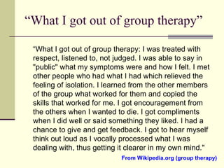 “What I got out of group therapy”
“What I got out of group therapy: I was treated with
respect, listened to, not judged. I was able to say in
"public" what my symptoms were and how I felt. I met
other people who had what I had which relieved the
feeling of isolation. I learned from the other members
of the group what worked for them and copied the
skills that worked for me. I got encouragement from
the others when I wanted to die. I got compliments
when I did well or said something they liked. I had a
chance to give and get feedback. I got to hear myself
think out loud as I vocally processed what I was
dealing with, thus getting it clearer in my own mind."
From Wikipedia.org (group therapy)
 