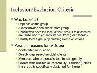 Inclusion/Exclusion Criteria
 Who benefits?
 Depends on the group
 Almost anyone can benefit from group
 People who have the most difficult time in relationships
are those who might most benefit from group therapy
 Usually form a group by creating exclusion criteria
 Possible reasons for exclusion
 Acute situational crisis
 Deeply depressed suicidal clients
 Members who are unable to attend regularly
 Clients with Antisocial Personality Disorder (unless
the group is specifically designed for them)
 