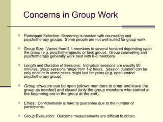 Concerns in Group Work
 Participant Selection: Screening is needed with counseling and
psychotherapy groups. Some people are not well suited for group work.
 Group Size: Varies from 3-4 members to several hundred depending upon
the group (e.g. psychotherapeutic or task group). Group counseling and
psychotherapy generally work best with 6-8 members.
 Length and Duration of Sessions: Individual sessions are usually 50
minutes, group sessions range from 1-2 hours. Session duration can be
only once or in some cases might last for years (e.g. open-ended
psychotherapy group).
 Group structure can be open (allows members to enter and leave the
group as needed) and closed (only the group members who started at
the beginning are in the group at the end).
 Ethics: Confidentiality is hard to guarantee due to the number of
participants.
 Group Evaluation: Outcome measurements are difficult to obtain.
 