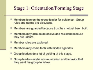 Stage 1: Orientation/Forming Stage
 Members lean on the group leader for guidance. Group
rules and norms are discussed.
 Members are guarded because trust has not yet been built.
 Members may also be defensive and resistant because
they are unsure.
 Member roles are explored.
 Members may come forth with hidden agendas
 Group leaders do a lot of guiding at this stage.
 Group leaders model communication and behavior that
they want the group to follow.
 
