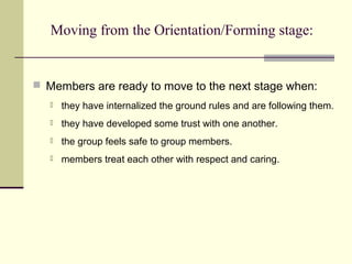 Moving from the Orientation/Forming stage:
 Members are ready to move to the next stage when:
 they have internalized the ground rules and are following them.
 they have developed some trust with one another.
 the group feels safe to group members.
 members treat each other with respect and caring.
 