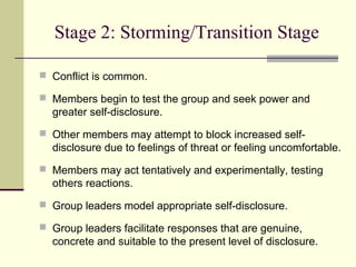Stage 2: Storming/Transition Stage
 Conflict is common.
 Members begin to test the group and seek power and
greater self-disclosure.
 Other members may attempt to block increased self-
disclosure due to feelings of threat or feeling uncomfortable.
 Members may act tentatively and experimentally, testing
others reactions.
 Group leaders model appropriate self-disclosure.
 Group leaders facilitate responses that are genuine,
concrete and suitable to the present level of disclosure.
 