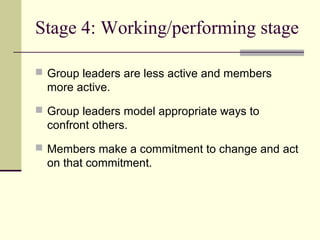 Stage 4: Working/performing stage
 Group leaders are less active and members
more active.
 Group leaders model appropriate ways to
confront others.
 Members make a commitment to change and act
on that commitment.
 