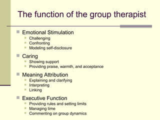 The function of the group therapist
 Emotional Stimulation
 Challenging
 Confronting
 Modeling self-disclosure
 Caring
 Showing support
 Providing praise, warmth, and acceptance
 Meaning Attribution
 Explaining and clarifying
 Interpreting
 Linking
 Executive Function
 Providing rules and setting limits
 Managing time
 Commenting on group dynamics
 