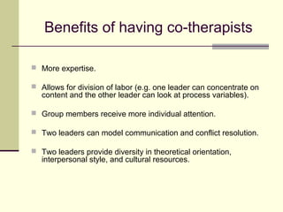 Benefits of having co-therapists
 More expertise.
 Allows for division of labor (e.g. one leader can concentrate on
content and the other leader can look at process variables).
 Group members receive more individual attention.
 Two leaders can model communication and conflict resolution.
 Two leaders provide diversity in theoretical orientation,
interpersonal style, and cultural resources.
 