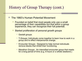  The 1960’s Human Potential Movement
 Founded on belief that most people only use a small
percentage of their capabilities but that within a group
experience, they can recognize their full potential.
 Started proliferation of personal growth groups
 Gestalt groups
 T-Groups: Individuals come together to learn how to work in a
group and to effect interpersonal change.
 Encounter Groups: Designed to help normal individuals
remove blocks that inhibit their functioning
 Marathon Groups: An intensified encounter group that meets
for a long period of time (e.g. 8 hours or a whole weekend.)
History of Group Therapy (cont.)
 