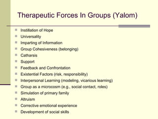 Therapeutic Forces In Groups (Yalom)
 Instillation of Hope
 Universality
 Imparting of Information
 Group Cohesiveness (belonging)
 Catharsis
 Support
 Feedback and Confrontation
 Existential Factors (risk, responsibility)
 Interpersonal Learning (modeling, vicarious learning)
 Group as a microcosm (e.g., social contact, roles)
 Simulation of primary family
 Altruism
 Corrective emotional experience
 Development of social skills
 