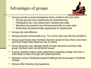 Advantages of groups
 Groups provide a social atmosphere that is similar to the real world
 Groups provide more opportunity for social learning
 Participants can more easily learn interpersonal skills
 Members can practice new interpersonal skills on each other
 Particularly developmentally appropriate for adolescents
 Groups are cost effective
 Groups provide commonality (e.g. “I’m not the only one with this problem”)
 Group experiences help members become aware of how others view them
and what impact their behavior has on others
 Group dynamics can replicate family of origin dynamics and thus help
group members work out old family issues
 A group member makes public statements regarding change and thus is
more likely to follow through with stated behavior
 Members receive feedback/support/challenge that encourage or facilitate
change
 Groups offer diversity of perspectives
 