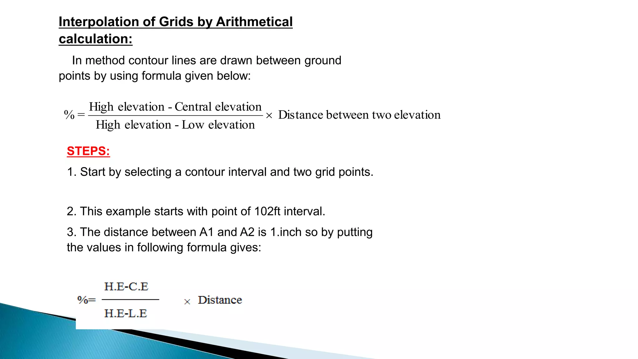 Interpolation of Grids by Arithmetical
calculation:
In method contour lines are drawn between ground
points by using formula given below:
elevationobetween twDistance
elevationLow-elevationHigh
elevationCentral-elevationHigh
=% 
STEPS:
1. Start by selecting a contour interval and two grid points.
2. This example starts with point of 102ft interval.
3. The distance between A1 and A2 is 1.inch so by putting
the values in following formula gives:
 